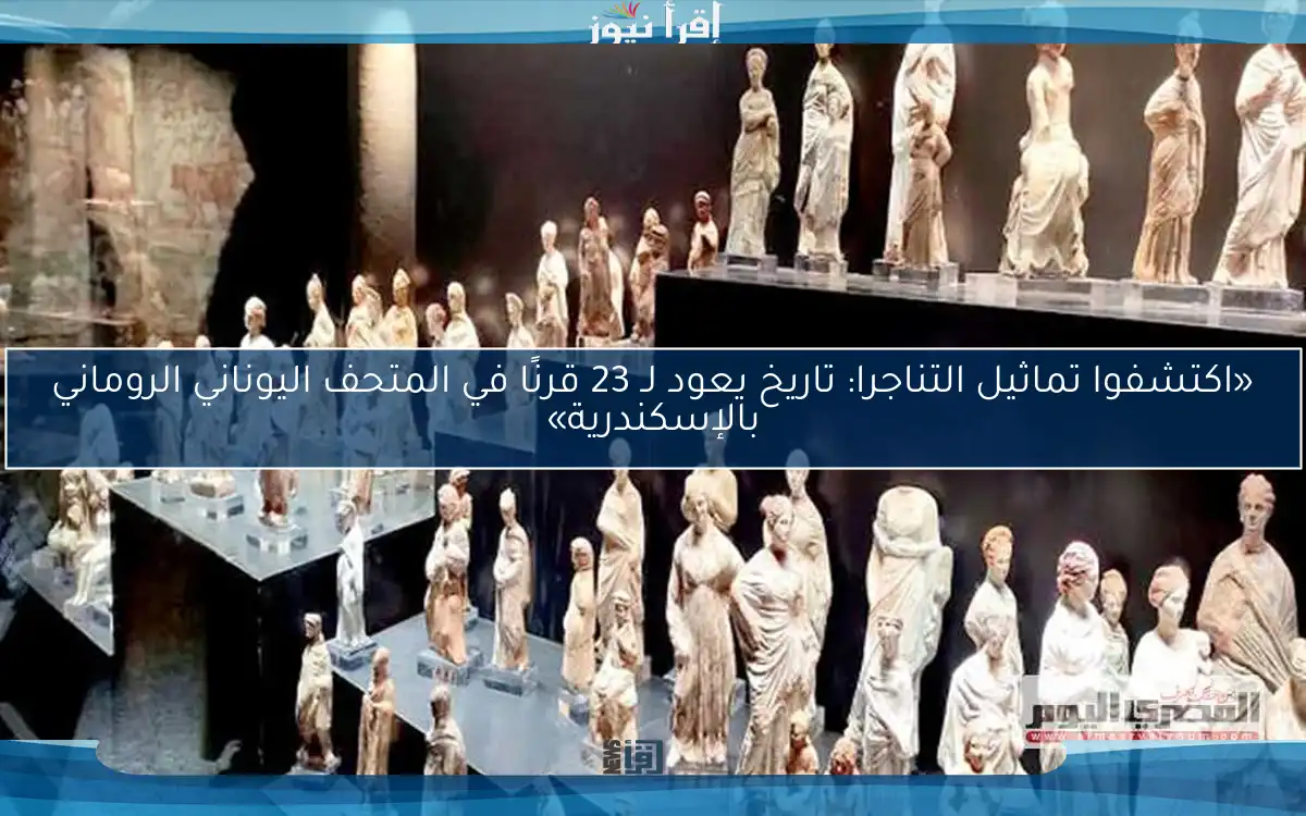 «اكتشفوا تماثيل التناجرا: تاريخ يعود لـ 23 قرنًا في المتحف اليوناني الروماني بالإسكندرية»
