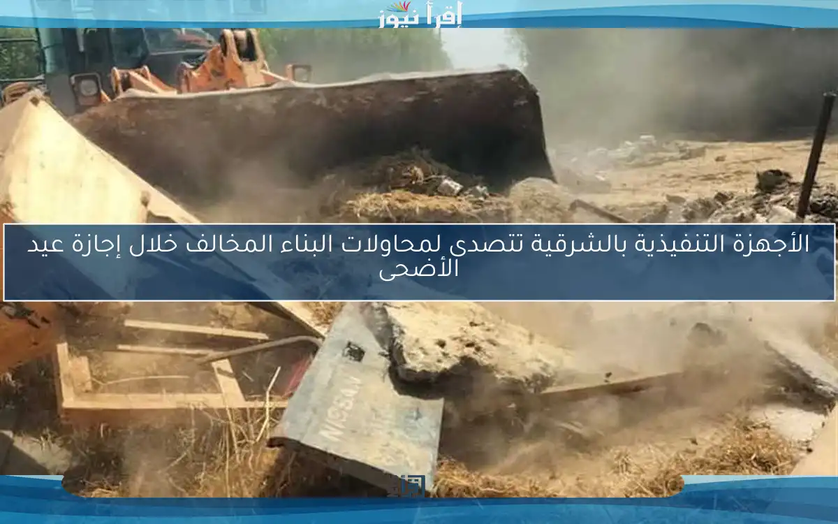 الأجهزة التنفيذية بالشرقية تتصدى لمحاولات البناء المخالف خلال إجازة عيد الأضحى