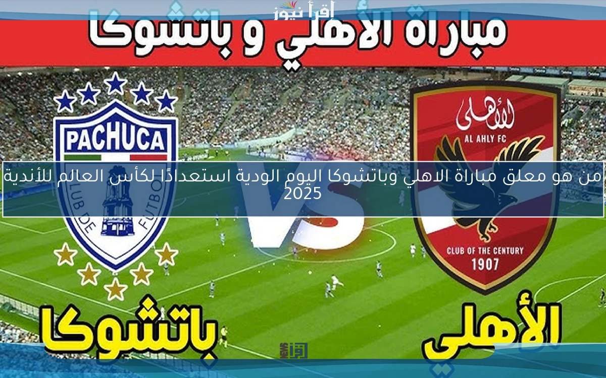 من هو معلق مباراة الاهلي وباتشوكا اليوم الودية استعدادًا لكأس العالم للأندية 2025