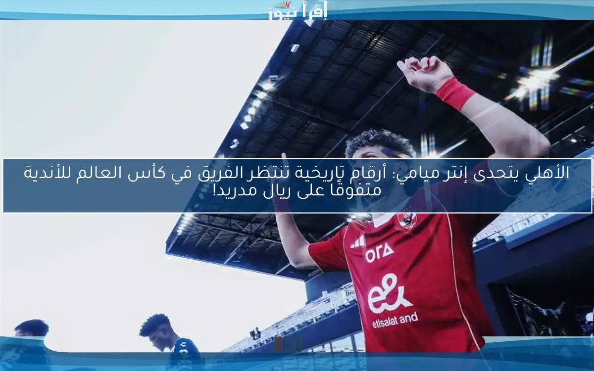 الأهلي يتحدى إنتر ميامي: أرقام تاريخية تنتظر الفريق في كأس العالم للأندية متفوقًا على ريال مدريد!