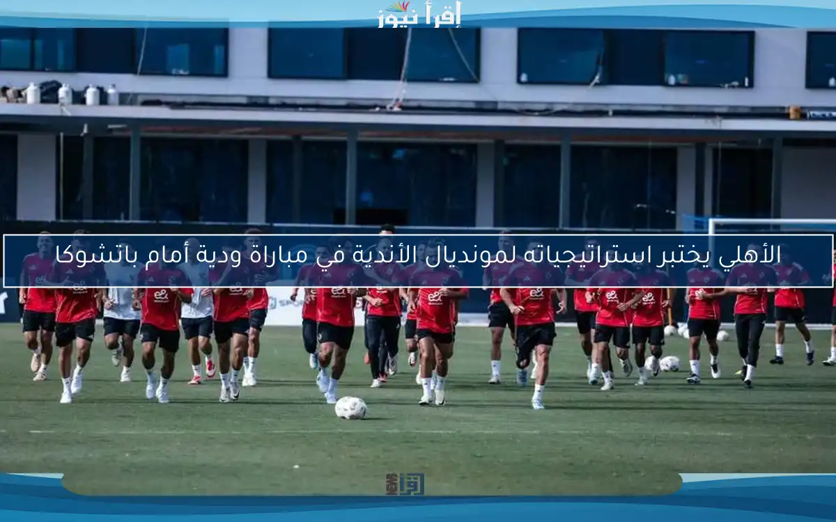 الأهلي يختبر استراتيجياته لمونديال الأندية في مباراة ودية أمام باتشوكا