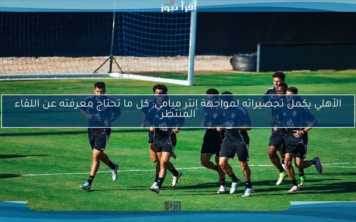 الأهلي يكمل تحضيراته لمواجهة إنتر ميامي: كل ما تحتاج معرفته عن اللقاء المنتظر
