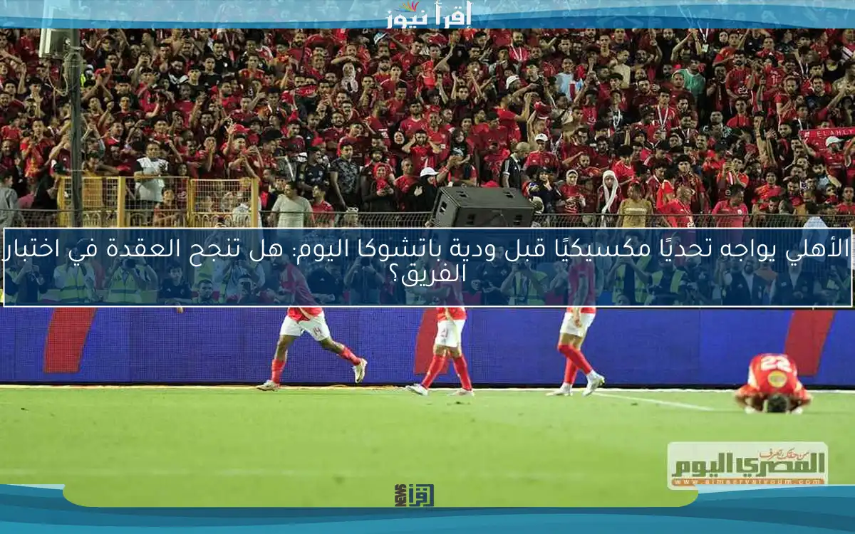 الأهلي يواجه تحديًا مكسيكيًا قبل ودية باتشوكا اليوم: هل تنجح العقدة في اختبار الفريق؟