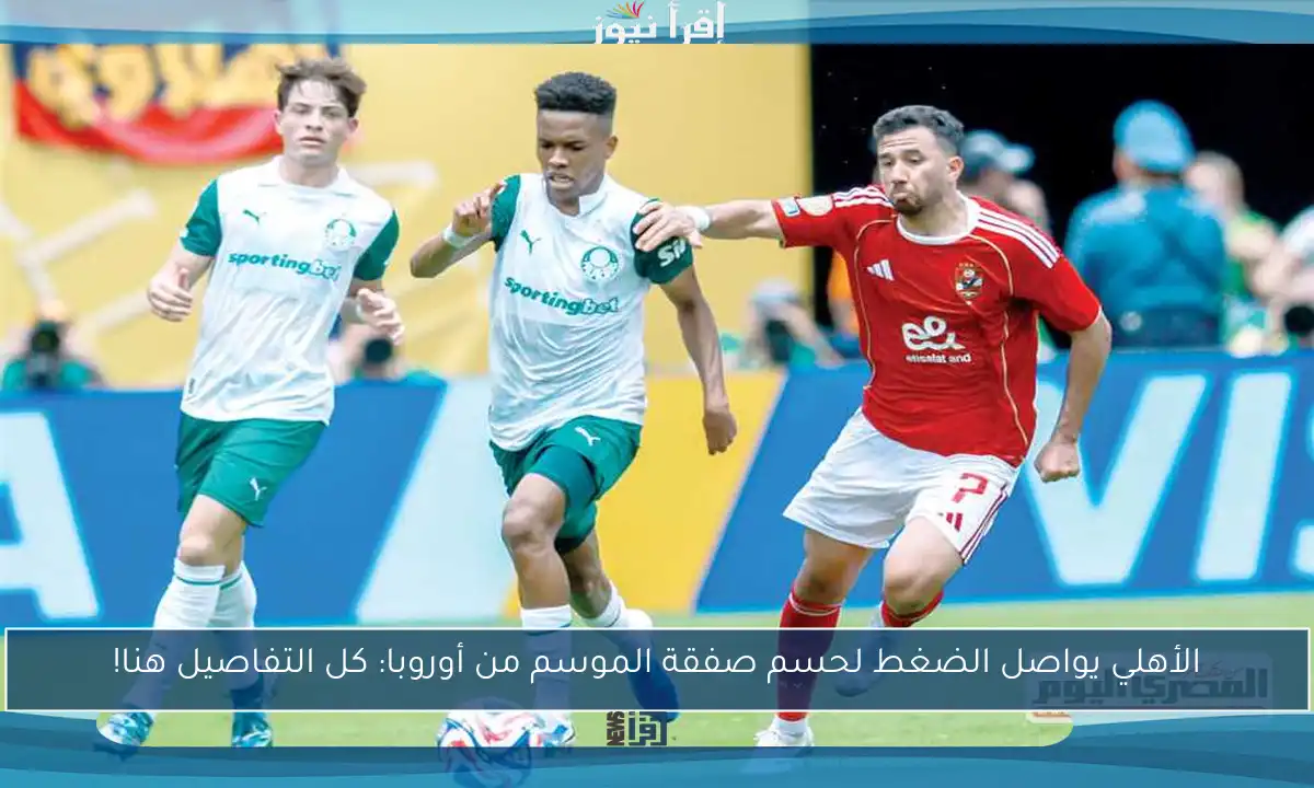 الأهلي يواصل الضغط لحسم صفقة الموسم من أوروبا: كل التفاصيل هنا!