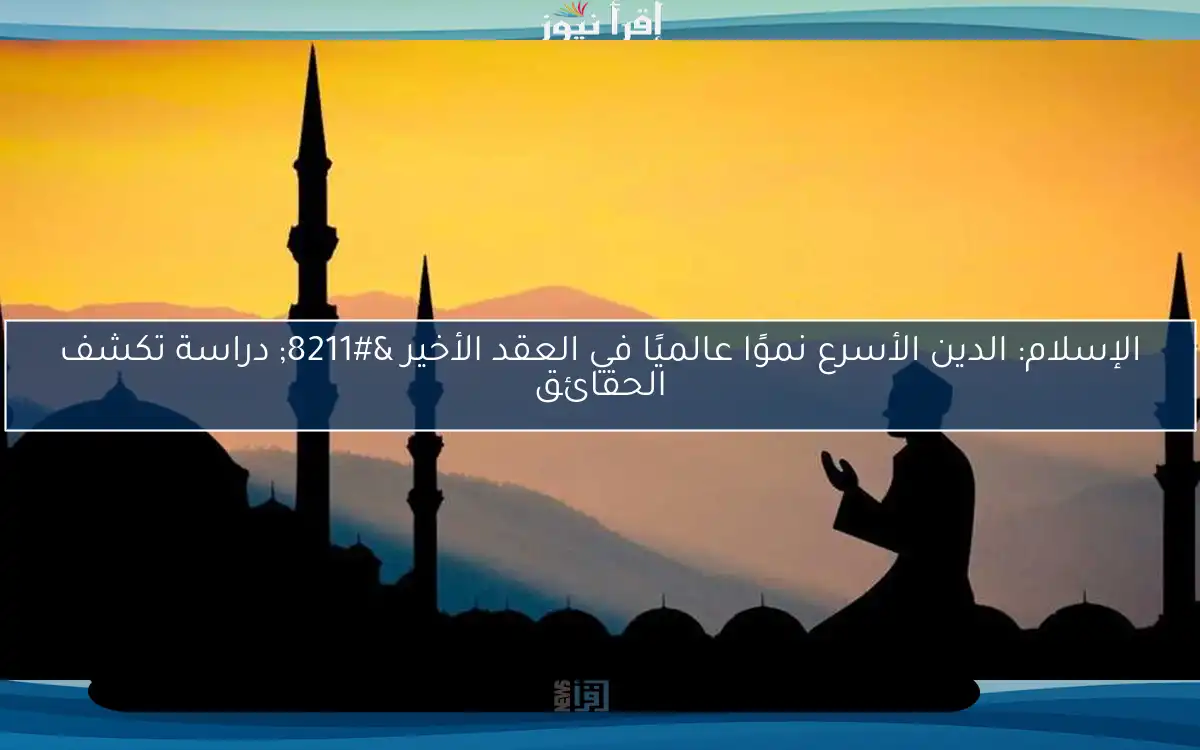 الإسلام: الدين الأسرع نموًا عالميًا في العقد الأخير – دراسة تكشف الحقائق