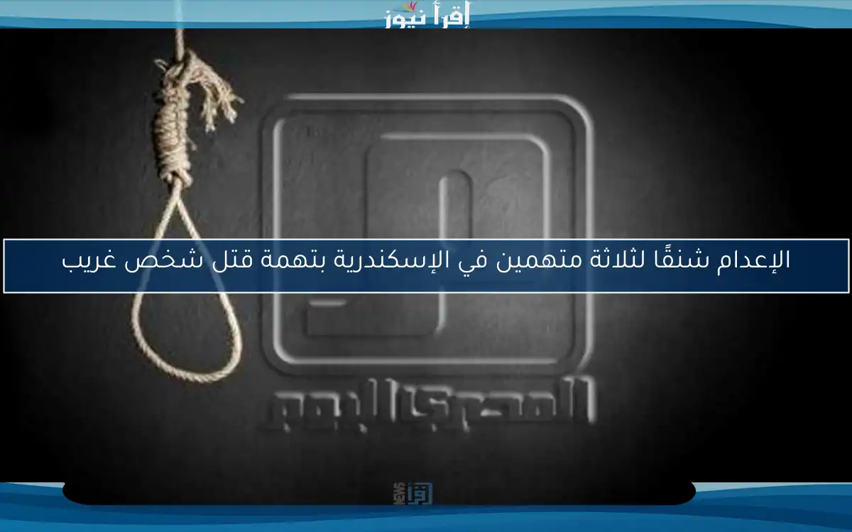 الإعدام شنقًا لثلاثة متهمين في الإسكندرية بتهمة قتل شخص غريب