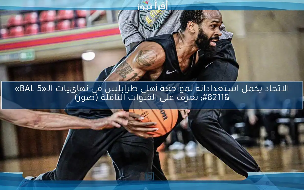 الاتحاد يكمل استعداداته لمواجهة أهلي طرابلس في نهائيات الـ«BAL 5» – تعرف على القنوات الناقلة (صور)