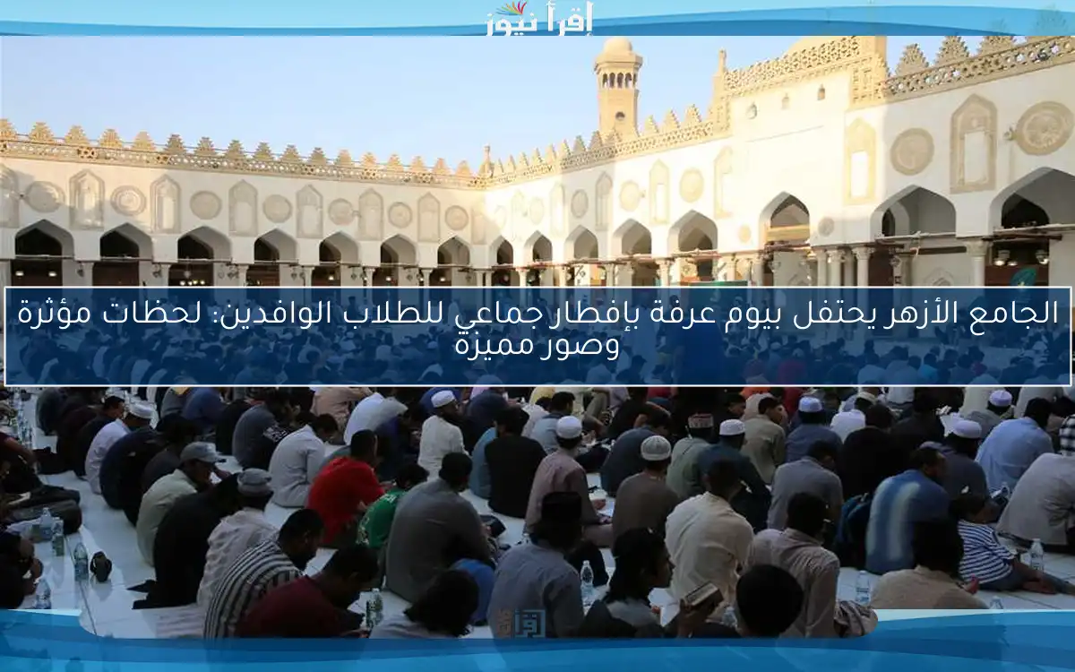 الجامع الأزهر يحتفل بيوم عرفة بإفطار جماعي للطلاب الوافدين: لحظات مؤثرة وصور مميزة