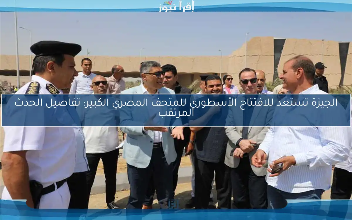الجيزة تستعد للافتتاح الأسطوري للمتحف المصري الكبير: تفاصيل الحدث المرتقب
