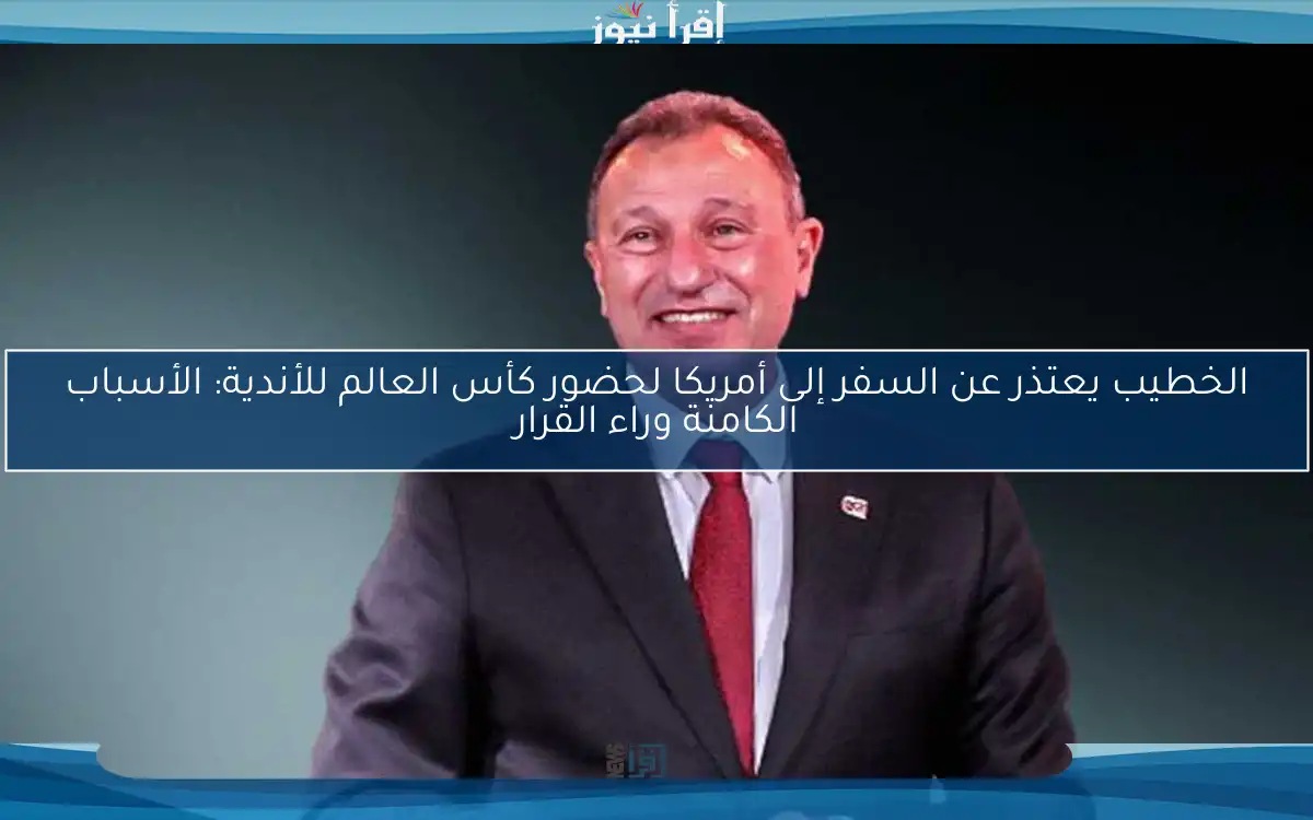 الخطيب يعتذر عن السفر إلى أمريكا لحضور كأس العالم للأندية: الأسباب الكامنة وراء القرار