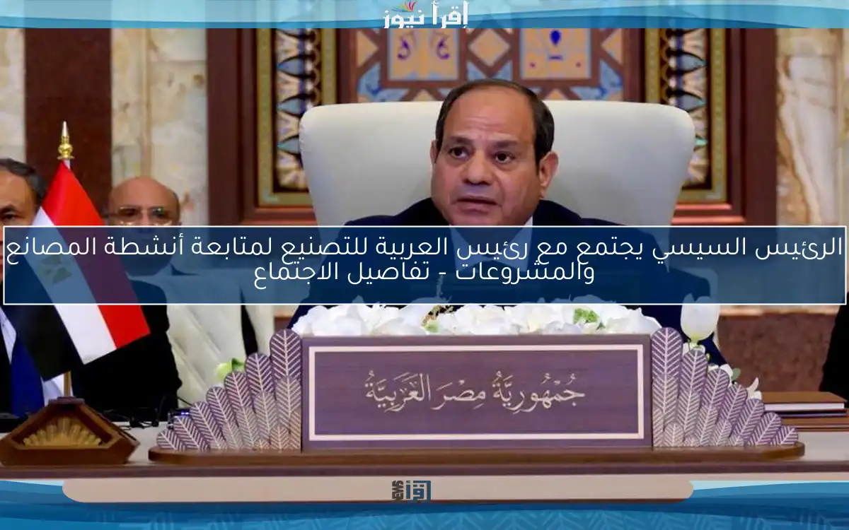 الرئيس السيسي يجتمع مع رئيس العربية للتصنيع لمتابعة أنشطة المصانع والمشروعات – تفاصيل الاجتماع