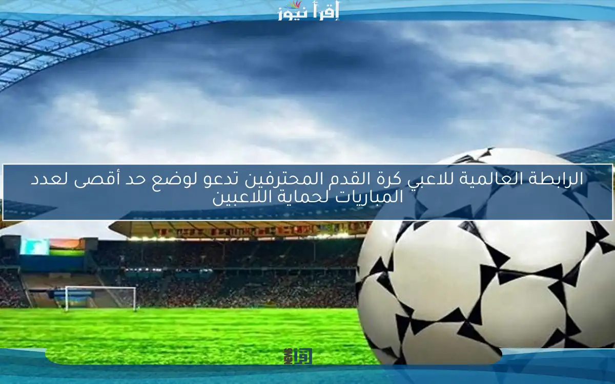 الرابطة العالمية للاعبي كرة القدم المحترفين تدعو لوضع حد أقصى لعدد المباريات لحماية اللاعبين