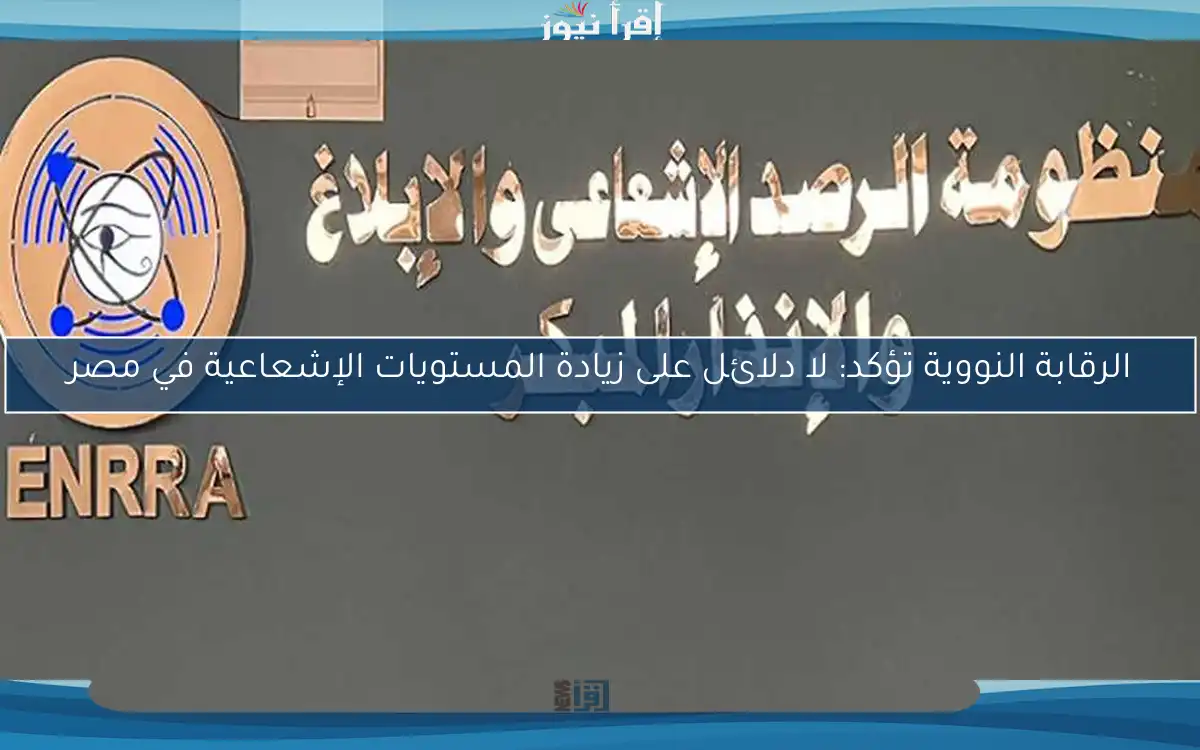 الرقابة النووية تؤكد: لا دلائل على زيادة المستويات الإشعاعية في مصر