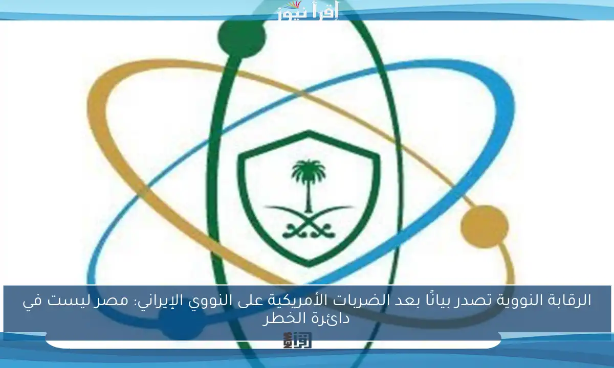 الرقابة النووية تصدر بيانًا بعد الضربات الأمريكية على النووي الإيراني: مصر ليست في دائرة الخطر