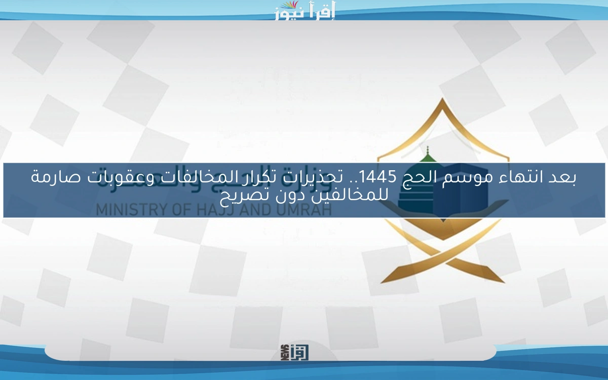 بعد انتهاء موسم الحج 1445.. تحذيرات تكرار المخالفات وعقوبات صارمة للمخالفين دون تصريح