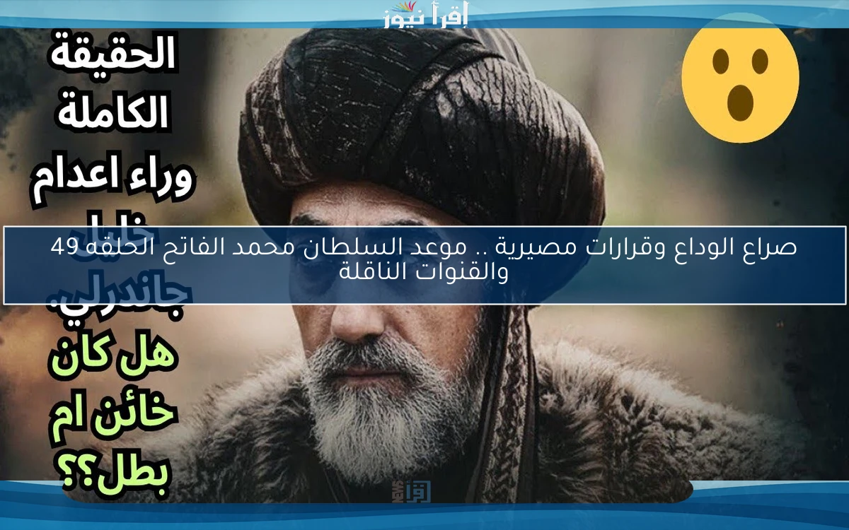 صراع الوداع وقرارات مصيرية .. موعد السلطان محمد الفاتح الحلقه 49 والقنوات الناقلة