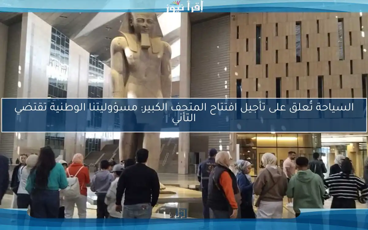 السياحة تُعلق على تأجيل افتتاح المتحف الكبير: مسؤوليتنا الوطنية تقتضي التأني