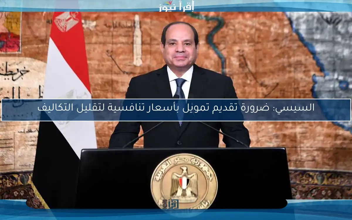 السيسي: ضرورة تقديم تمويل بأسعار تنافسية لتقليل التكاليف