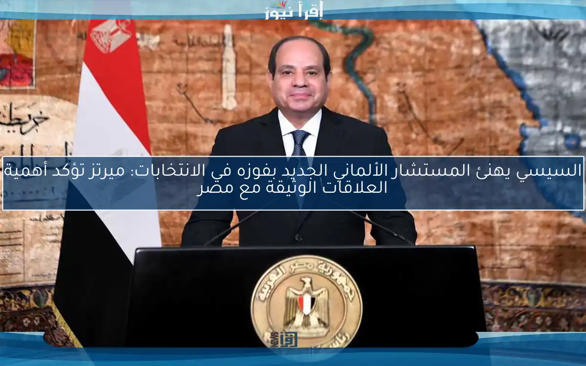 السيسي يهنئ المستشار الألماني الجديد بفوزه في الانتخابات: ميرتز تؤكد أهمية العلاقات الوثيقة مع مصر