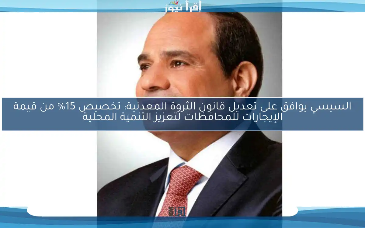 السيسي يوافق على تعديل قانون الثروة المعدنية: تخصيص 15% من قيمة الإيجارات للمحافظات لتعزيز التنمية المحلية