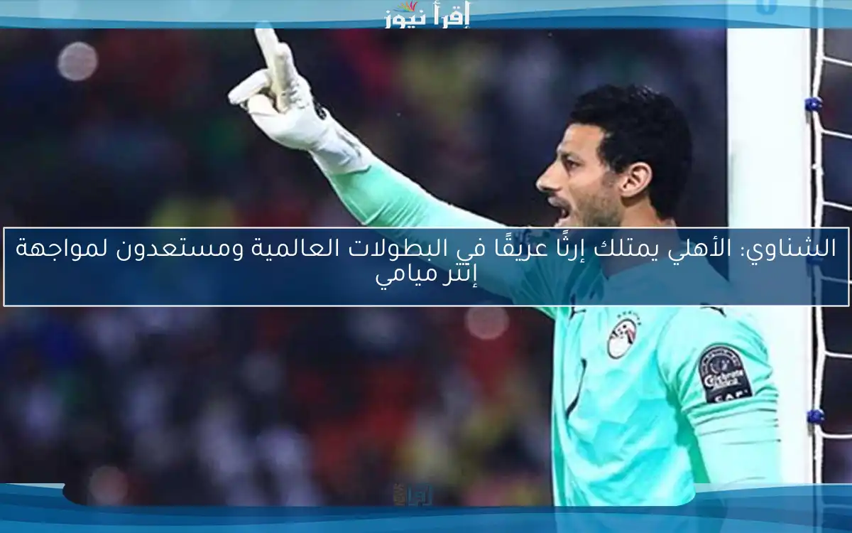 الشناوي: الأهلي يمتلك إرثًا عريقًا في البطولات العالمية ومستعدون لمواجهة إنتر ميامي