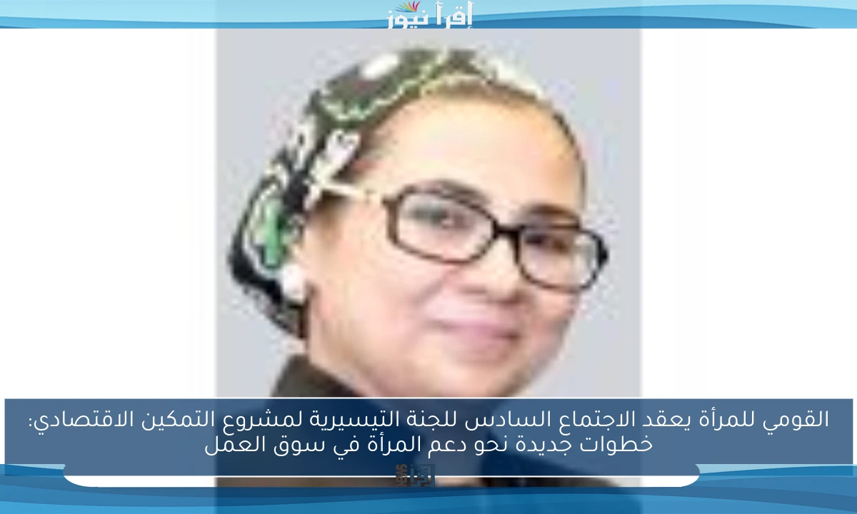 القومي للمرأة يعقد الاجتماع السادس للجنة التيسيرية لمشروع التمكين الاقتصادي: خطوات جديدة نحو دعم المرأة في سوق العمل