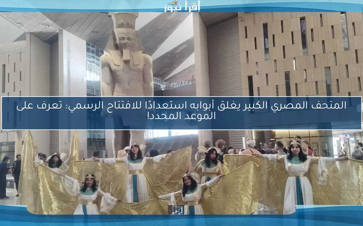 المتحف المصري الكبير يغلق أبوابه استعدادًا للافتتاح الرسمي: تعرف على الموعد المحدد!