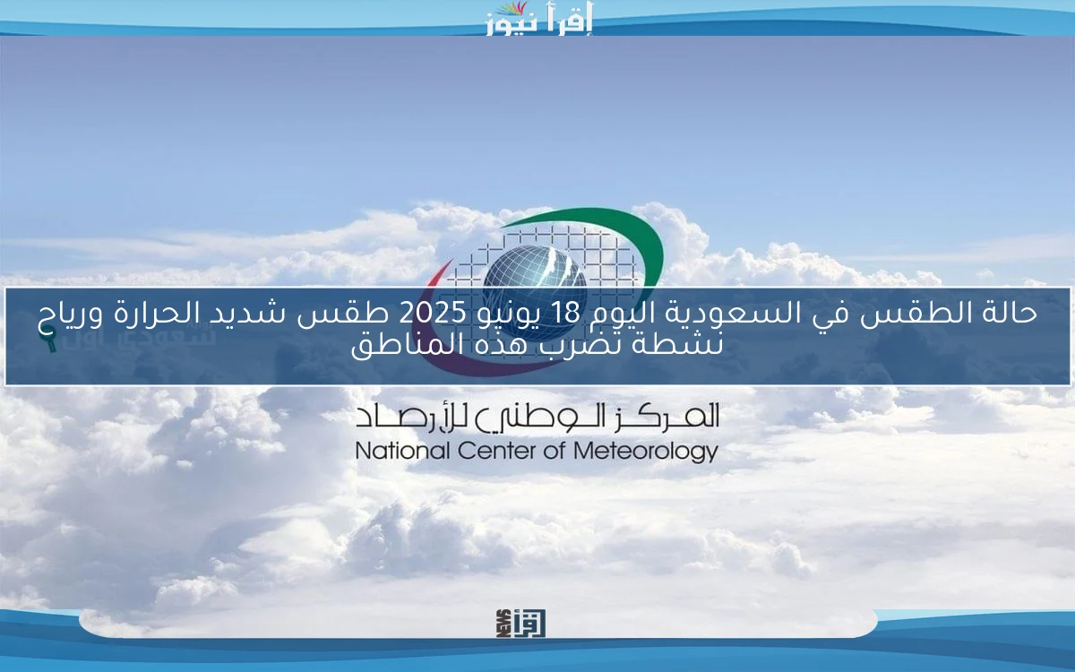 حالة الطقس في السعودية اليوم 18 يونيو 2025 طقس شديد الحرارة ورياح نشطة تضرب هذه المناطق