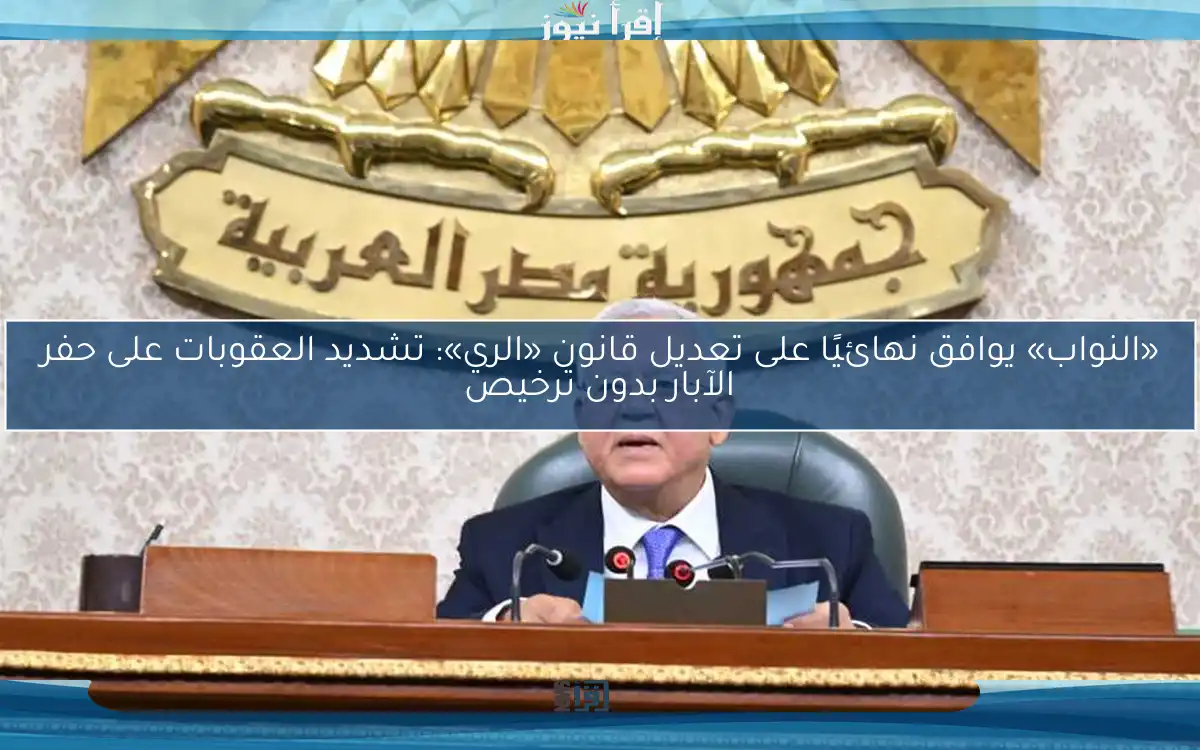 «النواب» يوافق نهائيًا على تعديل قانون «الري»: تشديد العقوبات على حفر الآبار بدون ترخيص
