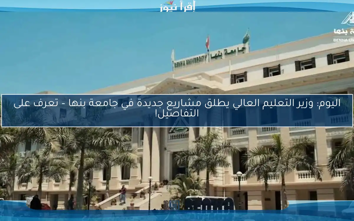 اليوم: وزير التعليم العالي يطلق مشاريع جديدة في جامعة بنها – تعرف على التفاصيل!
