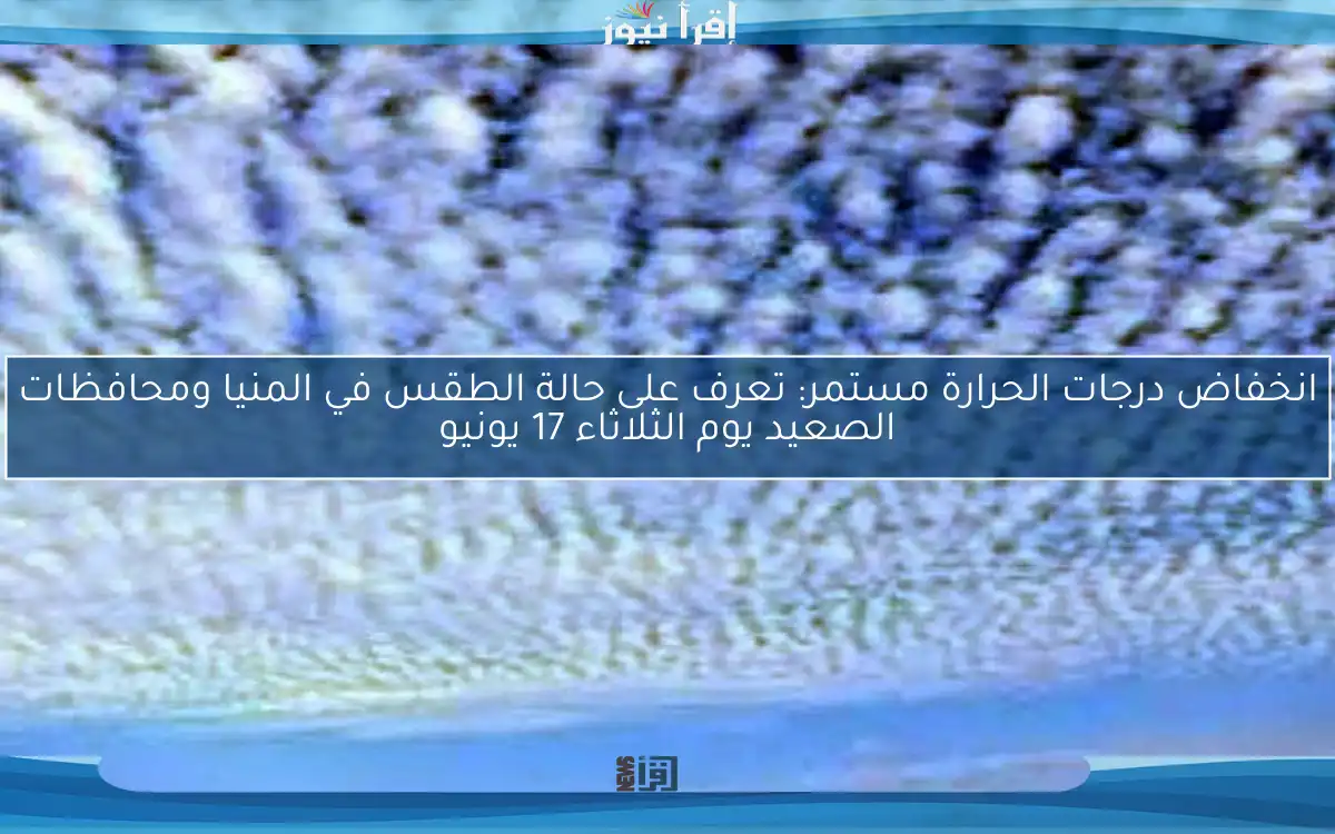 انخفاض درجات الحرارة مستمر: تعرف على حالة الطقس في المنيا ومحافظات الصعيد يوم الثلاثاء 17 يونيو