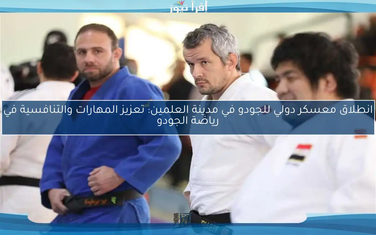 انطلاق معسكر دولي للجودو في مدينة العلمين: تعزيز المهارات والتنافسية في رياضة الجودو