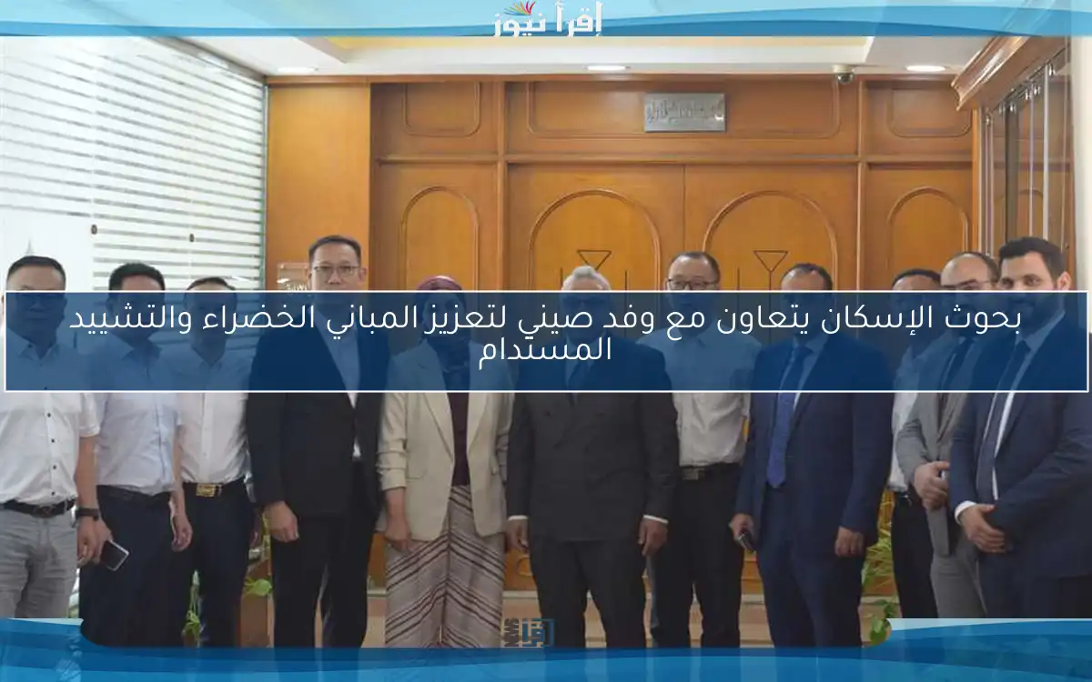 بحوث الإسكان يتعاون مع وفد صيني لتعزيز المباني الخضراء والتشييد المستدام