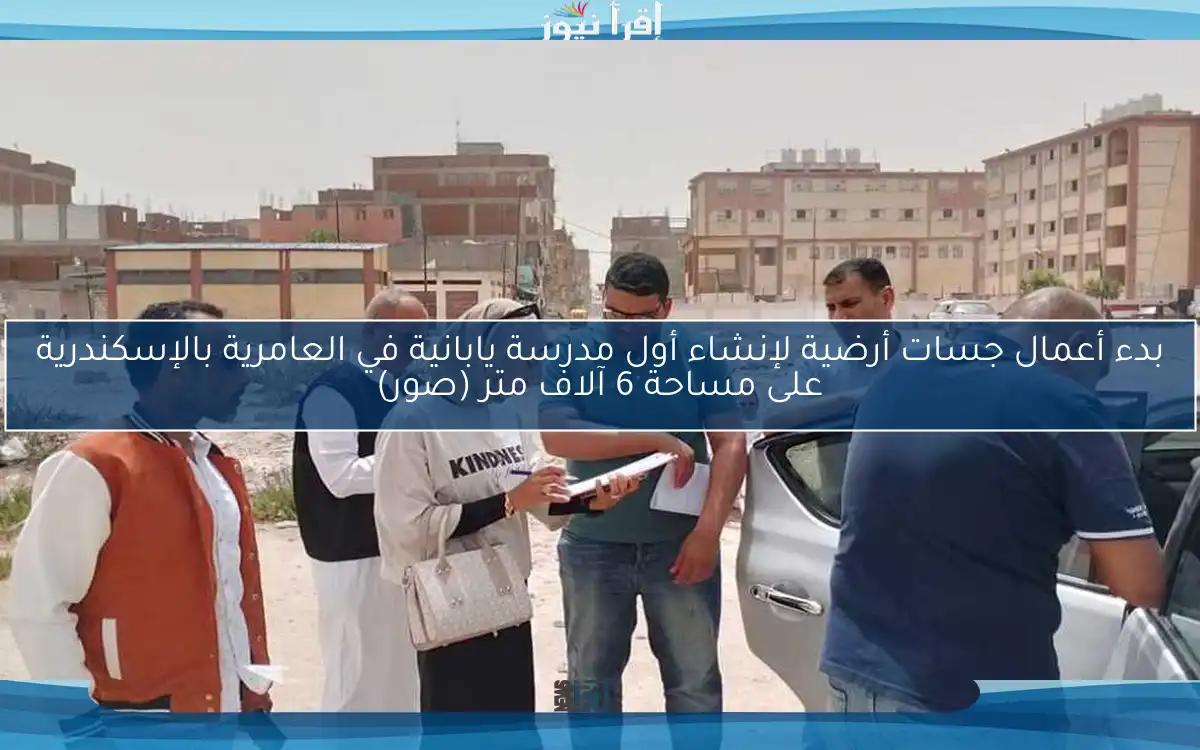 بدء أعمال جسات أرضية لإنشاء أول مدرسة يابانية في العامرية بالإسكندرية على مساحة 6 آلاف متر (صور)