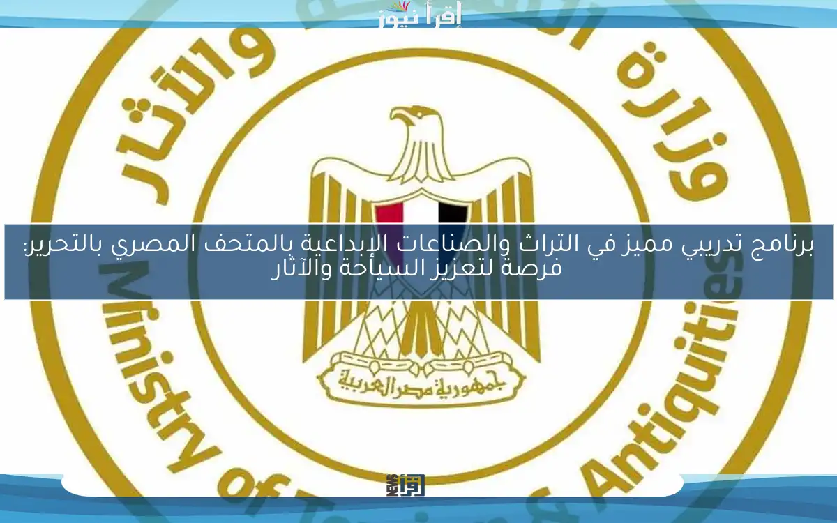 برنامج تدريبي مميز في التراث والصناعات الإبداعية بالمتحف المصري بالتحرير: فرصة لتعزيز السياحة والآثار