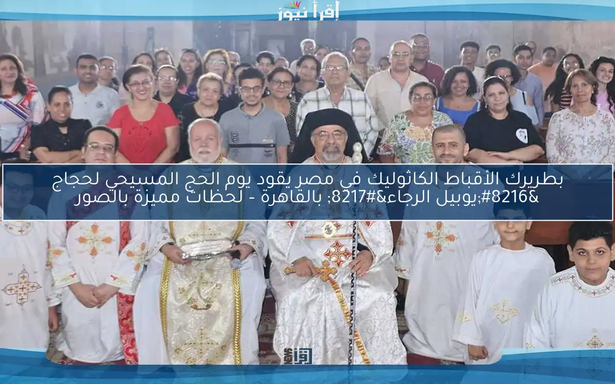 بطريرك الأقباط الكاثوليك في مصر يقود يوم الحج المسيحي لحجاج ‘يوبيل الرجاء’ بالقاهرة – لحظات مميزة بالصور