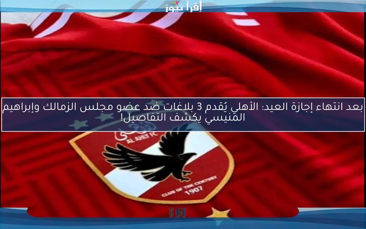 بعد انتهاء إجازة العيد: الأهلي يُقدم 3 بلاغات ضد عضو مجلس الزمالك وإبراهيم المنيسي يكشف التفاصيل!