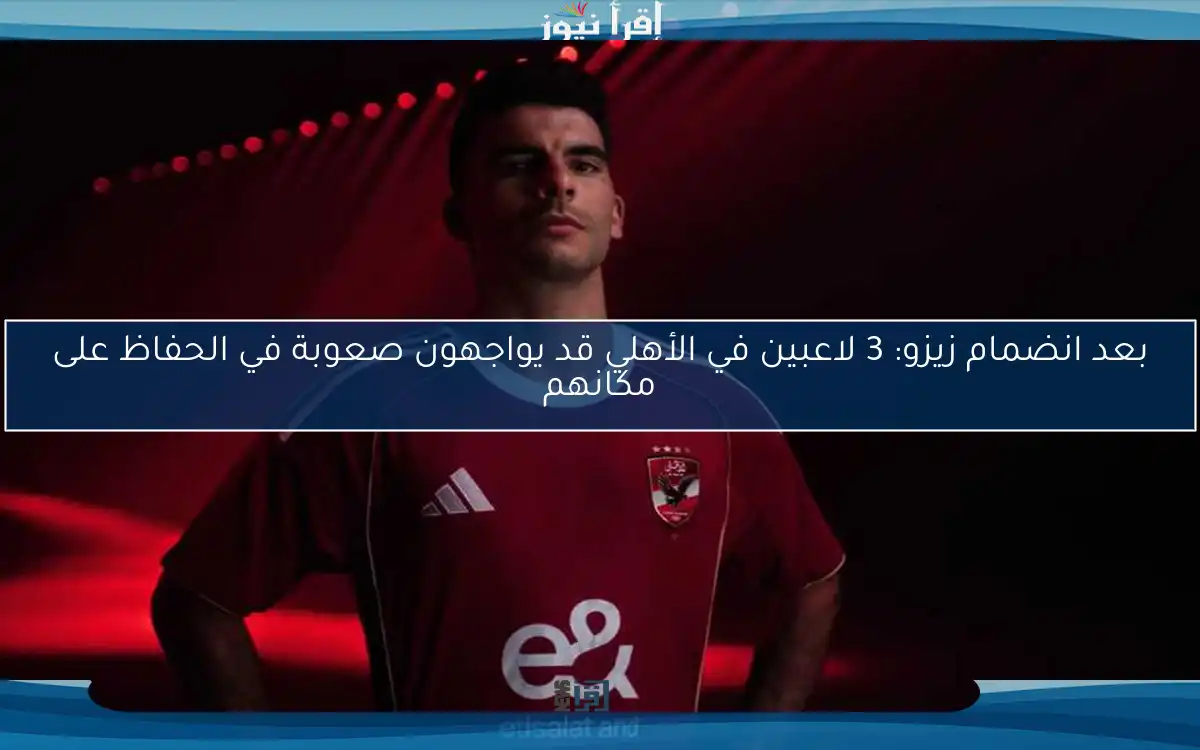 بعد انضمام زيزو: 3 لاعبين في الأهلي قد يواجهون صعوبة في الحفاظ على مكانهم