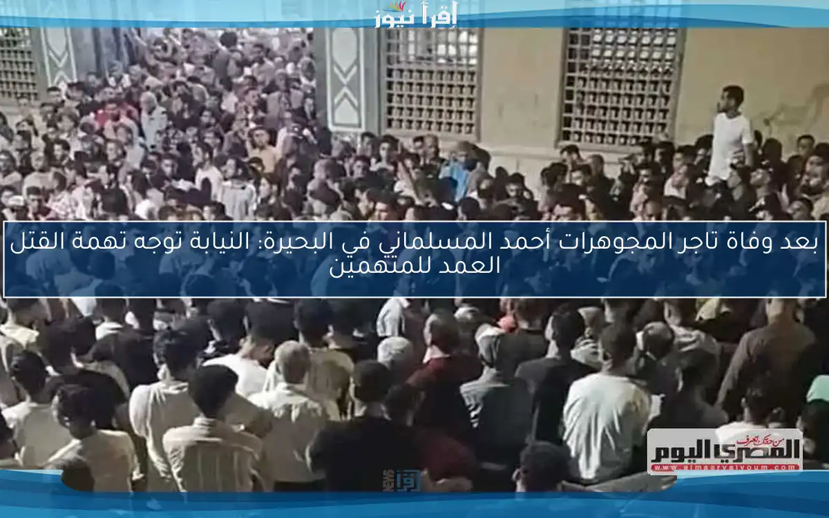 بعد وفاة تاجر المجوهرات أحمد المسلماني في البحيرة: النيابة توجه تهمة القتل العمد للمتهمين
