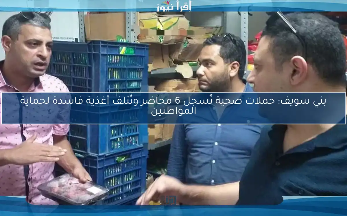 بني سويف: حملات صحية تُسجل 6 محاضر وتُتلف أغذية فاسدة لحماية المواطنين