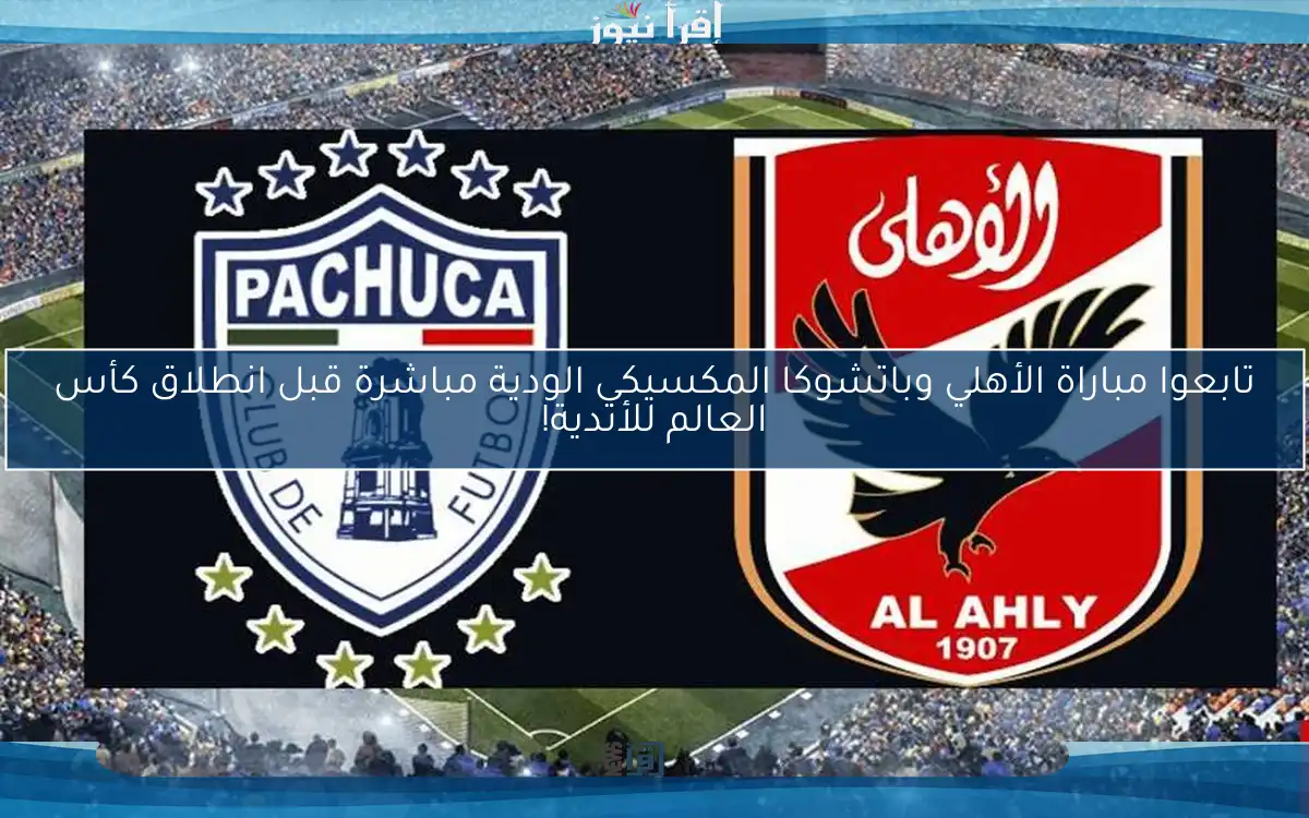 تابعوا مباراة الأهلي وباتشوكا المكسيكي الودية مباشرة قبل انطلاق كأس العالم للأندية!