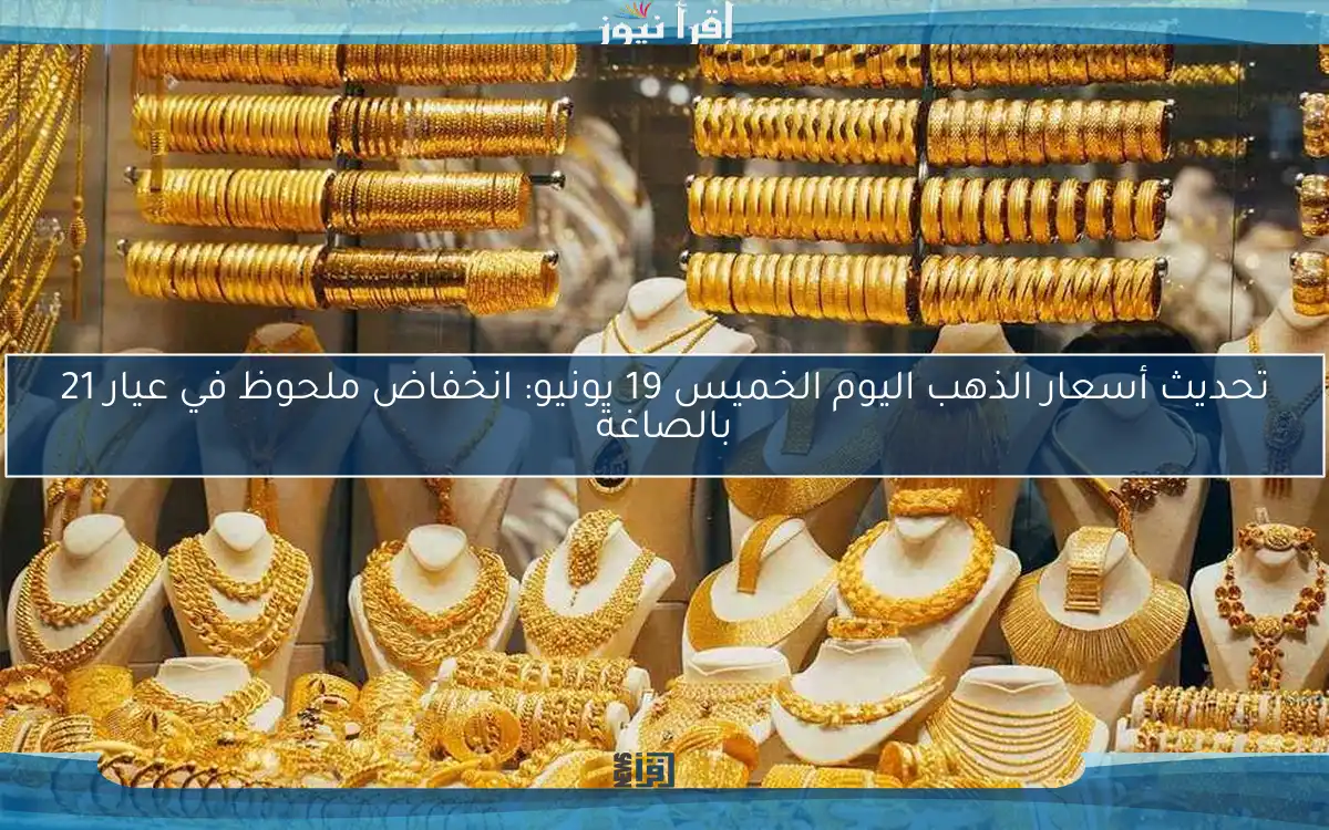 تحديث أسعار الذهب اليوم الخميس 19 يونيو: انخفاض ملحوظ في عيار 21 بالصاغة