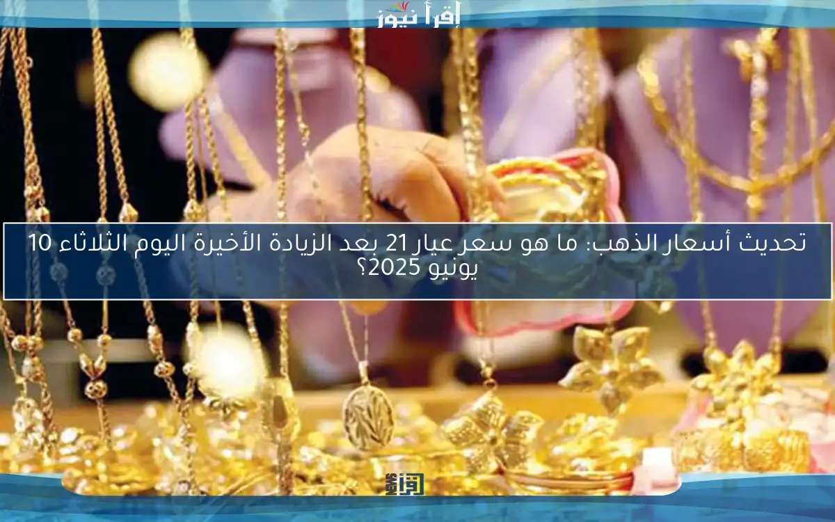 تحديث أسعار الذهب: ما هو سعر عيار 21 بعد الزيادة الأخيرة اليوم الثلاثاء 10 يونيو 2025؟