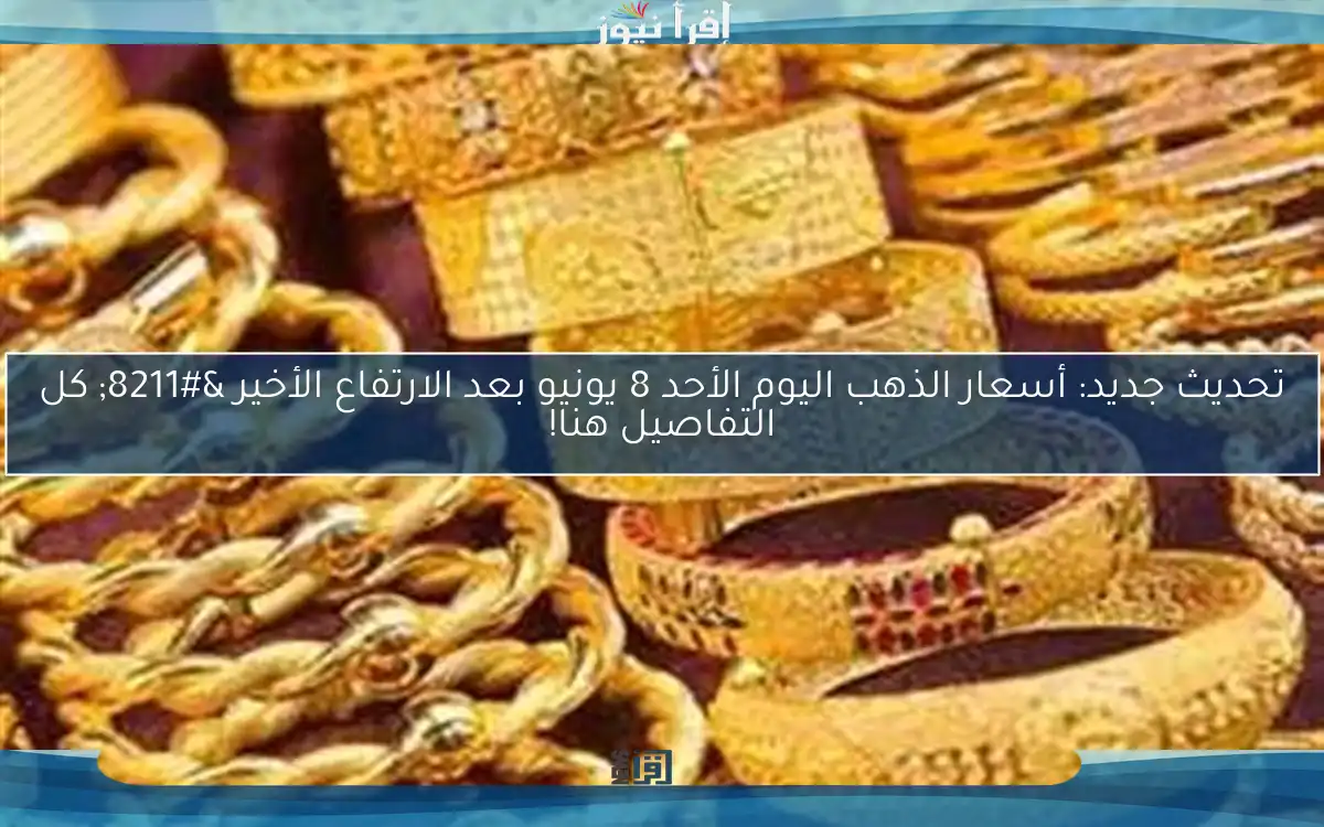 تحديث جديد: أسعار الذهب اليوم الأحد 8 يونيو بعد الارتفاع الأخير – كل التفاصيل هنا!