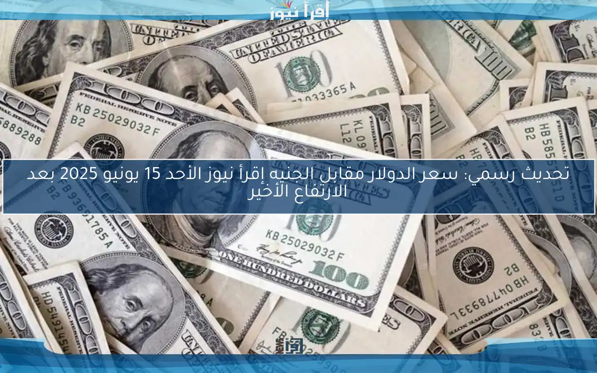 تحديث رسمي: سعر الدولار مقابل الجنيه إقرأ نيوز الأحد 15 يونيو 2025 بعد الارتفاع الأخير