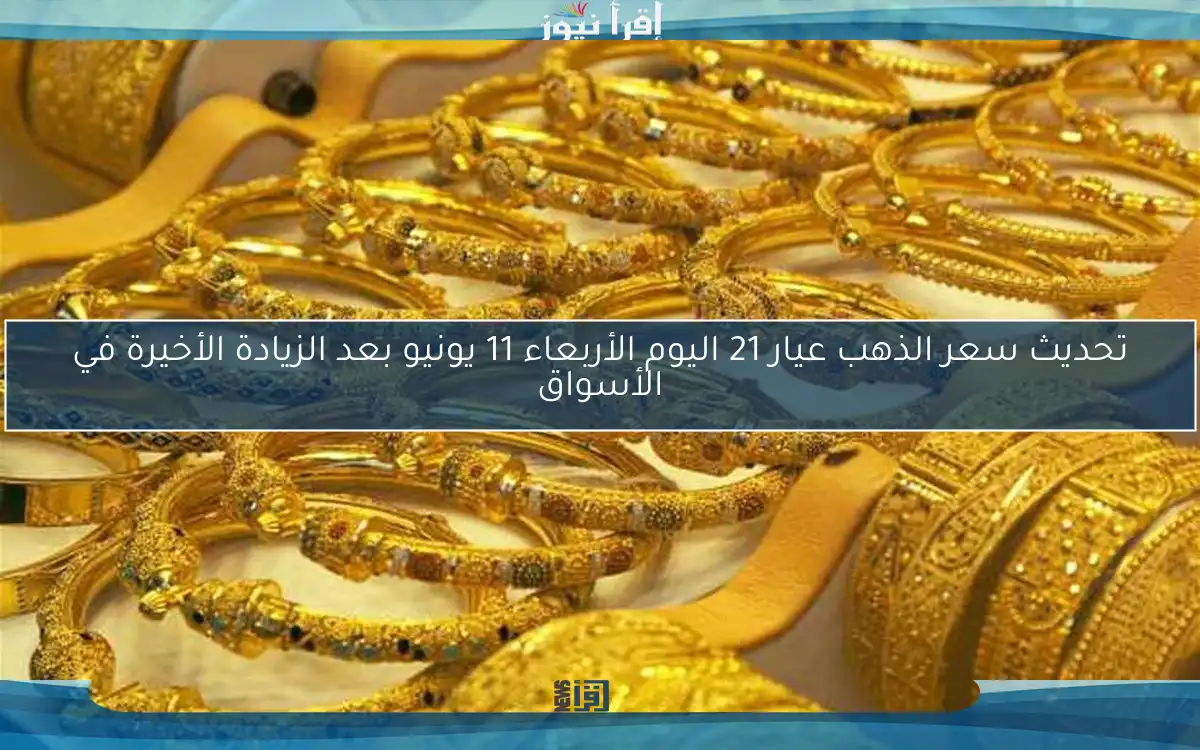 تحديث سعر الذهب عيار 21 اليوم الأربعاء 11 يونيو بعد الزيادة الأخيرة في الأسواق