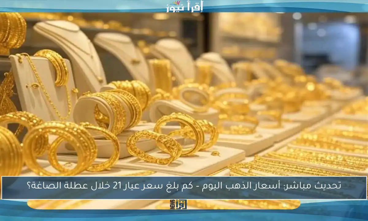 تحديث مباشر: أسعار الذهب اليوم – كم بلغ سعر عيار 21 خلال عطلة الصاغة؟