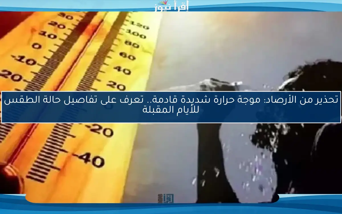 تحذير من الأرصاد: موجة حرارة شديدة قادمة.. تعرف على تفاصيل حالة الطقس للأيام المقبلة