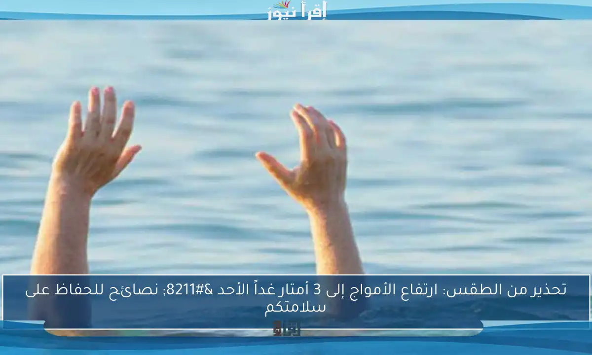 تحذير من الطقس: ارتفاع الأمواج إلى 3 أمتار غداً الأحد – نصائح للحفاظ على سلامتكم