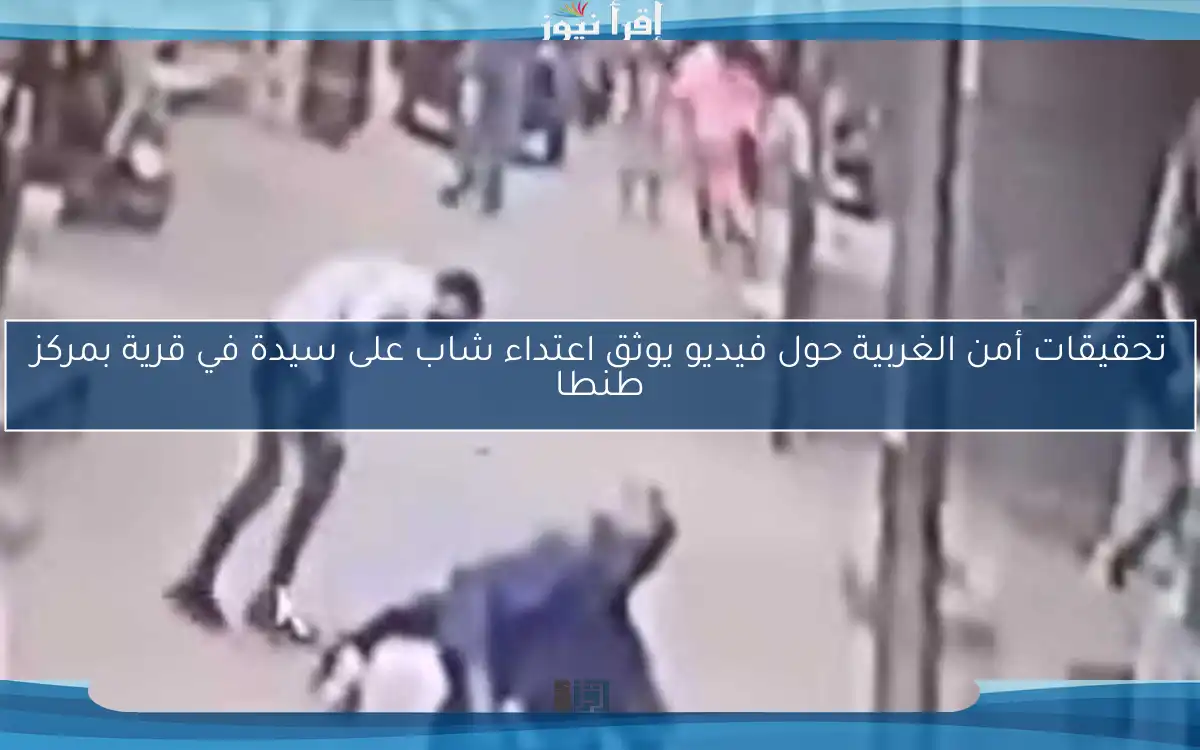تحقيقات أمن الغربية حول فيديو يوثق اعتداء شاب على سيدة في قرية بمركز طنطا